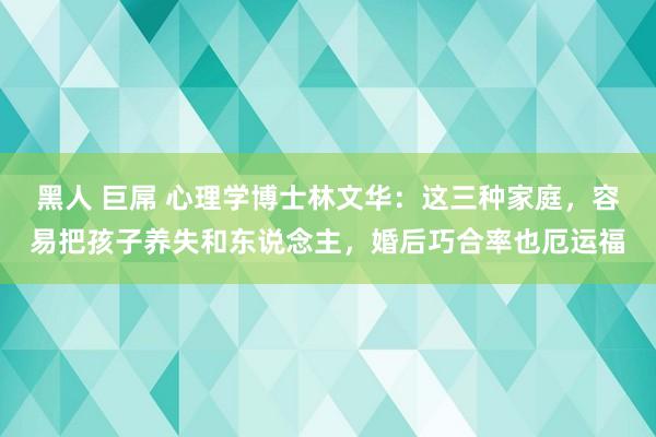 黑人 巨屌 心理学博士林文华：这三种家庭，容易把孩子养失和东说念主，婚后巧合率也厄运福