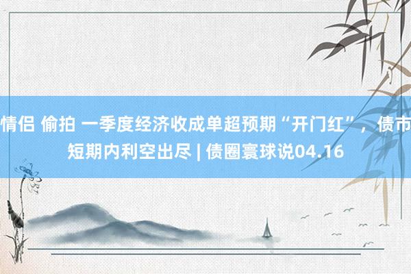 情侣 偷拍 一季度经济收成单超预期“开门红”，债市短期内利空出尽 | 债圈寰球说04.16