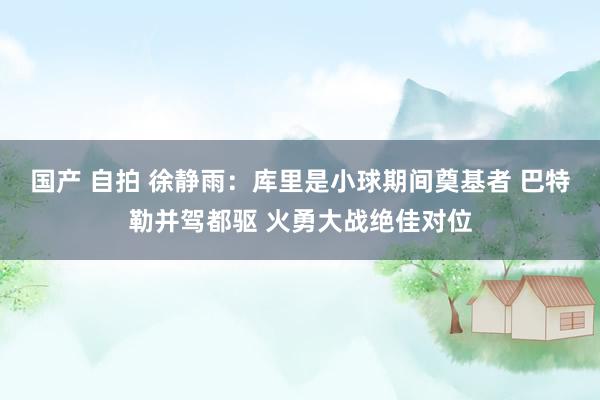 国产 自拍 徐静雨：库里是小球期间奠基者 巴特勒并驾都驱 火勇大战绝佳对位