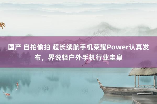 国产 自拍偷拍 超长续航手机荣耀Power认真发布，界说轻户外手机行业圭臬