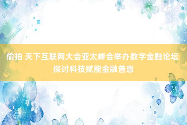 偷拍 天下互联网大会亚太峰会举办数字金融论坛 探讨科技赋能金融普惠
