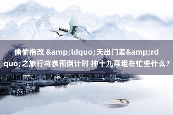 偷偷撸改 &ldquo;天出门差&rdquo;之旅行将参预倒计时 神十九乘组在忙些什么？