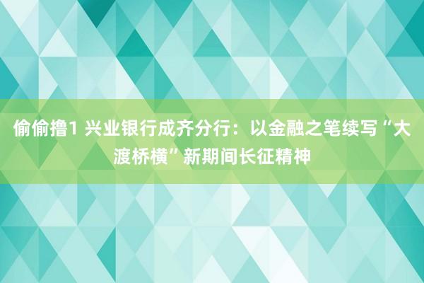偷偷撸1 兴业银行成齐分行：以金融之笔续写“大渡桥横”新期间长征精神