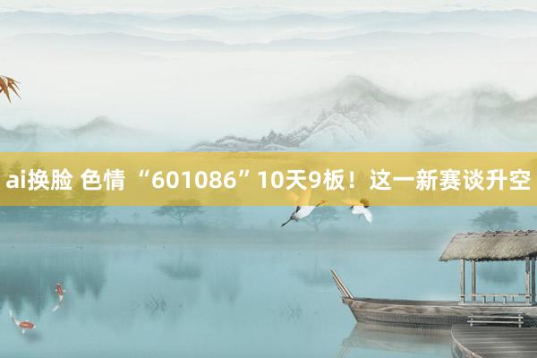 ai换脸 色情 “601086”10天9板！这一新赛谈升空