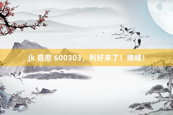 jk 自慰 600303，利好来了！摘帽！