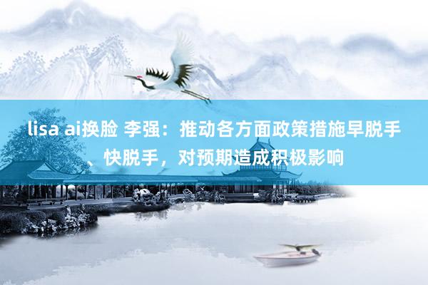 lisa ai换脸 李强：推动各方面政策措施早脱手、快脱手，对预期造成积极影响