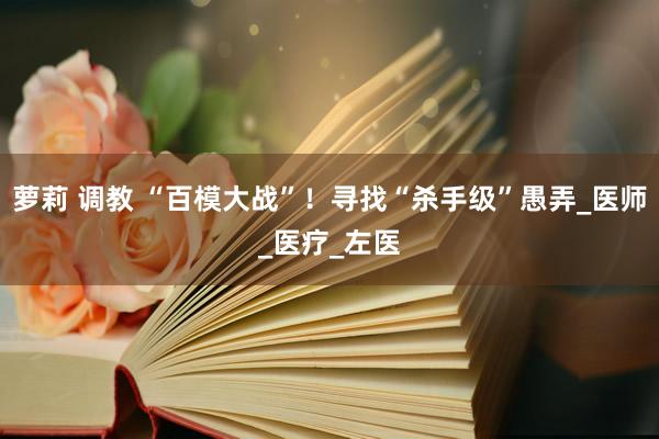 萝莉 调教 “百模大战”！寻找“杀手级”愚弄_医师_医疗_左医