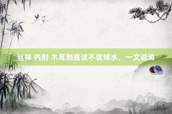 丝袜 内射 木耳到底该不该焯水，一文说清