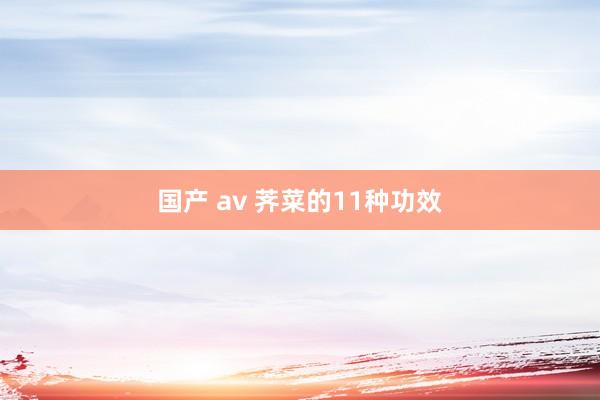 国产 av 荠菜的11种功效