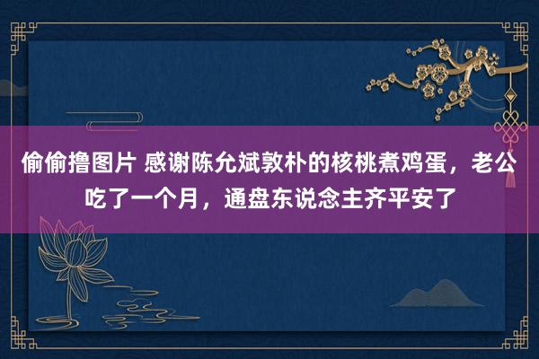 偷偷撸图片 感谢陈允斌敦朴的核桃煮鸡蛋，老公吃了一个月，通盘东说念主齐平安了