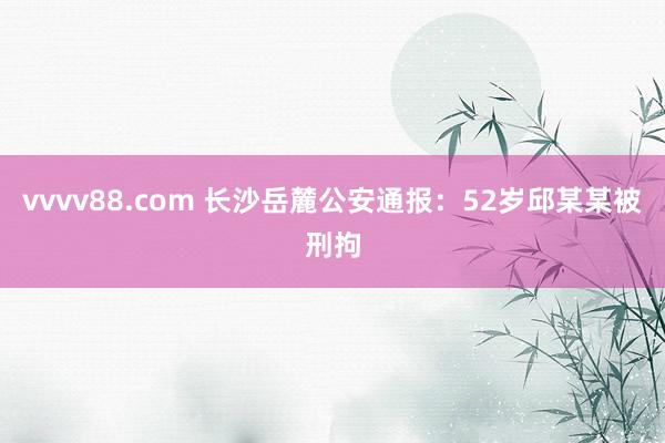 vvvv88.com 长沙岳麓公安通报：52岁邱某某被刑拘