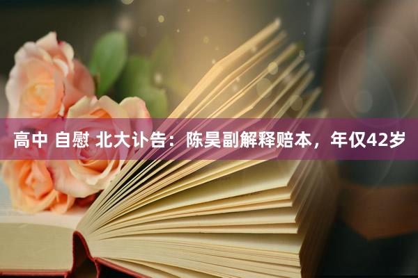 高中 自慰 北大讣告：陈昊副解释赔本，年仅42岁