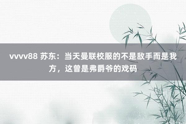vvvv88 苏东：当天曼联校服的不是敌手而是我方，这曾是弗爵爷的戏码