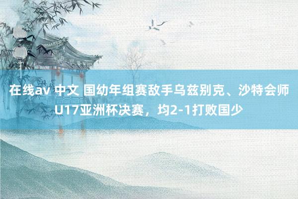 在线av 中文 国幼年组赛敌手乌兹别克、沙特会师U17亚洲杯决赛，均2-1打败国少