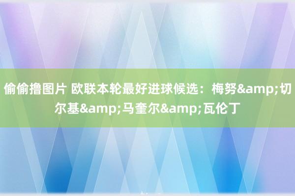偷偷撸图片 欧联本轮最好进球候选：梅努&切尔基&马奎尔&瓦伦丁