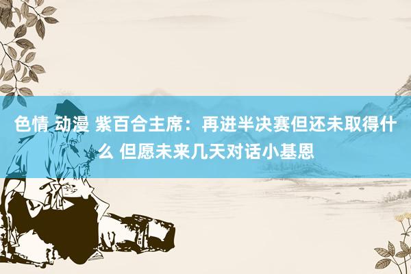 色情 动漫 紫百合主席：再进半决赛但还未取得什么 但愿未来几天对话小基恩