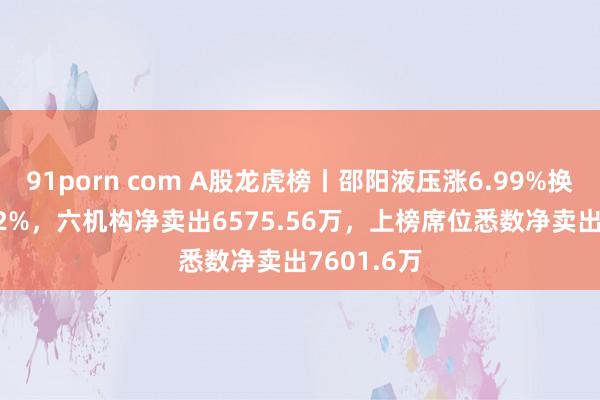 91porn com A股龙虎榜丨邵阳液压涨6.99%换手率38.12%，六机构净卖出6575.56万，上榜席位悉数净卖出7601.6万