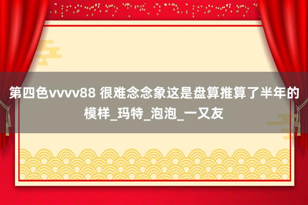 第四色vvvv88 很难念念象这是盘算推算了半年的模样_玛特_泡泡_一又友