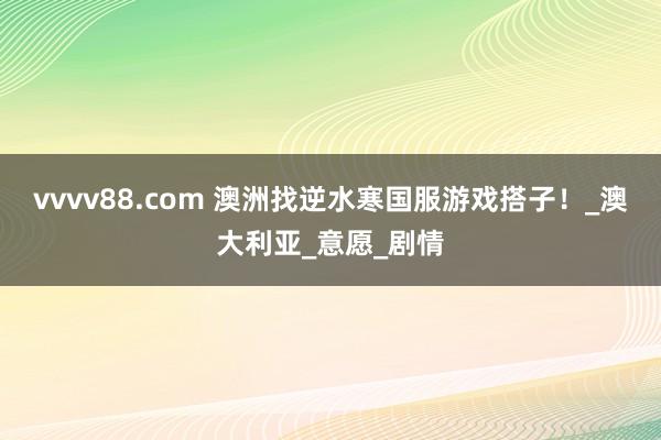 vvvv88.com 澳洲找逆水寒国服游戏搭子！_澳大利亚_意愿_剧情