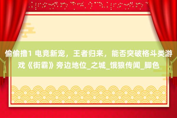 偷偷撸1 电竞新宠，王者归来，能否突破格斗类游戏《街霸》旁边地位_之城_饿狼传闻_脚色