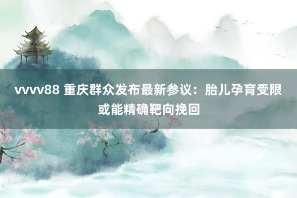 vvvv88 重庆群众发布最新参议：胎儿孕育受限或能精确靶向挽回