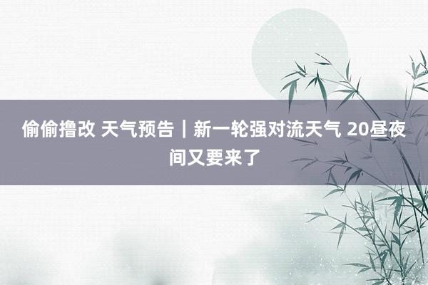 偷偷撸改 天气预告｜新一轮强对流天气 20昼夜间又要来了