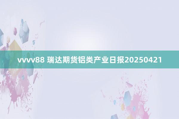vvvv88 瑞达期货铝类产业日报20250421