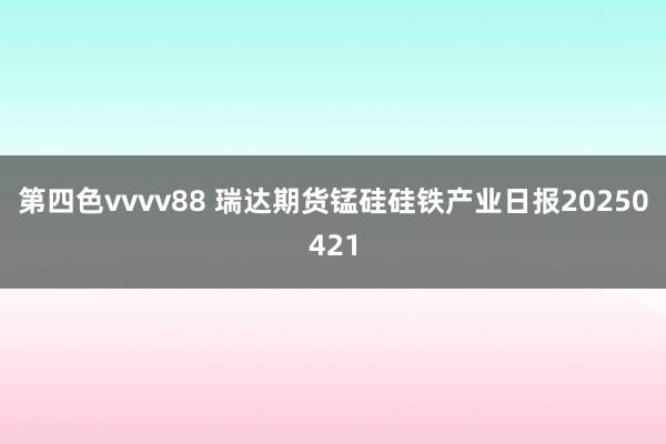 第四色vvvv88 瑞达期货锰硅硅铁产业日报20250421
