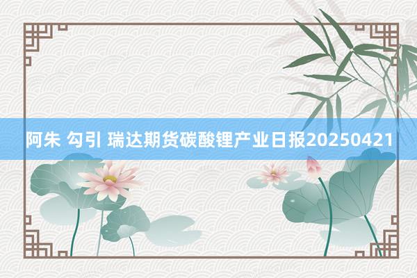 阿朱 勾引 瑞达期货碳酸锂产业日报20250421