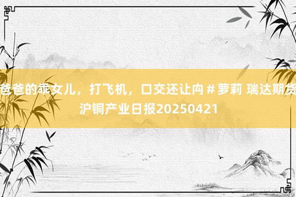 爸爸的乖女儿，打飞机，口交还让禸＃萝莉 瑞达期货沪铜产业日报20250421