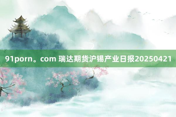 91porn。com 瑞达期货沪锡产业日报20250421