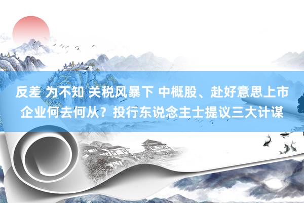 反差 为不知 关税风暴下 中概股、赴好意思上市企业何去何从？投行东说念主士提议三大计谋