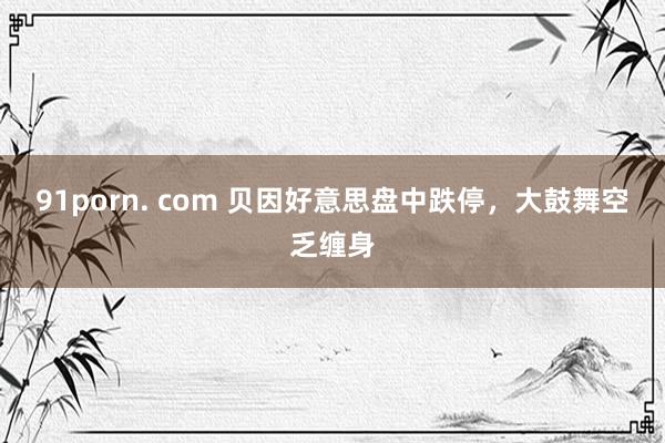 91porn. com 贝因好意思盘中跌停，大鼓舞空乏缠身