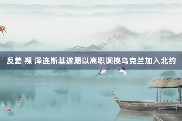 反差 裸 泽连斯基遂愿以离职调换乌克兰加入北约