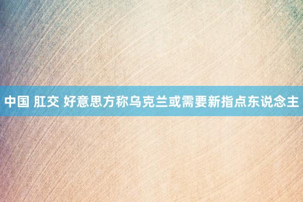中国 肛交 好意思方称乌克兰或需要新指点东说念主
