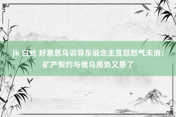 jk 白丝 好意思乌训导东说念主互怼怒气未消：矿产契约与俄乌局势又悬了