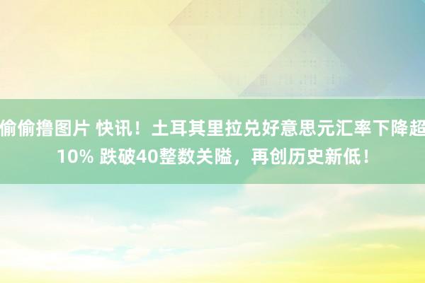 偷偷撸图片 快讯！土耳其里拉兑好意思元汇率下降超10% 跌破40整数关隘，再创历史新低！