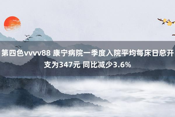 第四色vvvv88 康宁病院一季度入院平均每床日总开支为347元 同比减少3.6%