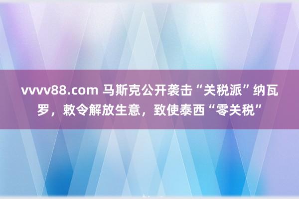 vvvv88.com 马斯克公开袭击“关税派”纳瓦罗，敕令解放生意，致使泰西“零关税”