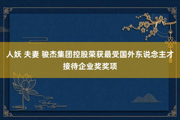 人妖 夫妻 骏杰集团控股荣获最受国外东说念主才接待企业奖奖项