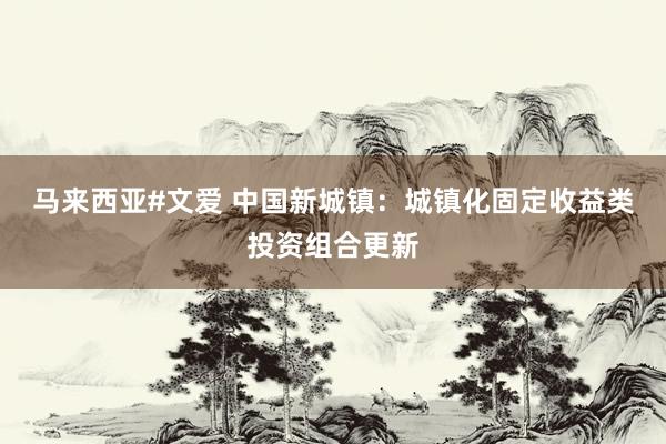 马来西亚#文爱 中国新城镇：城镇化固定收益类投资组合更新