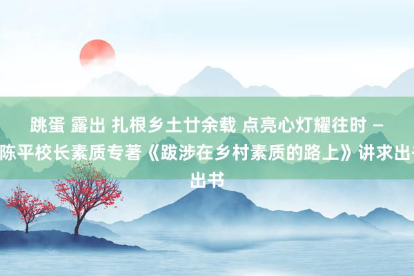 跳蛋 露出 扎根乡土廿余载 点亮心灯耀往时 ——陈平校长素质专著《跋涉在乡村素质的路上》讲求出书