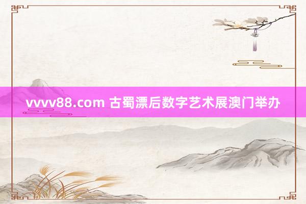 vvvv88.com 古蜀漂后数字艺术展澳门举办
