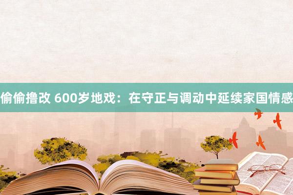 偷偷撸改 600岁地戏：在守正与调动中延续家国情感