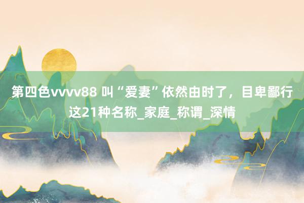 第四色vvvv88 叫“爱妻”依然由时了，目卑鄙行这21种名称_家庭_称谓_深情