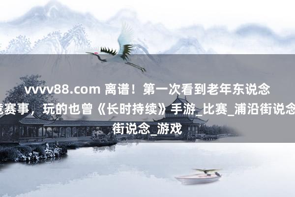 vvvv88.com 离谱！第一次看到老年东说念主电竞赛事，玩的也曾《长时持续》手游_比赛_浦沿街说念_游戏