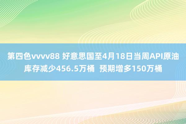 第四色vvvv88 好意思国至4月18日当周API原油库存减少456.5万桶  预期增多150万桶