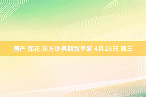 国产 探花 东方钞票期货早餐 4月23日 周三