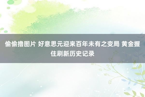偷偷撸图片 好意思元迎来百年未有之变局 黄金握住刷新历史记录