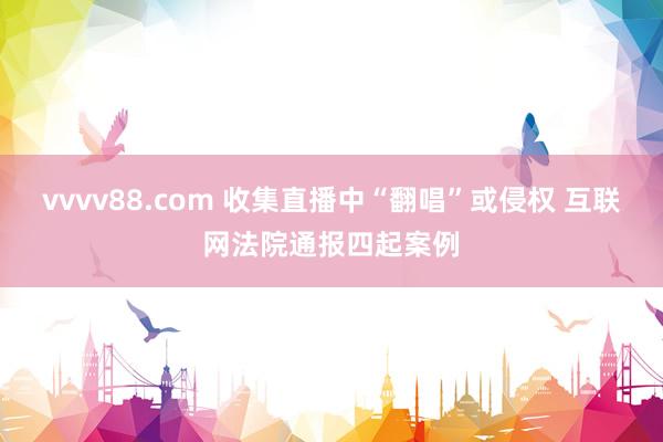 vvvv88.com 收集直播中“翻唱”或侵权 互联网法院通报四起案例